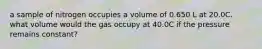 a sample of nitrogen occupies a volume of 0.650 L at 20.0C. what volume would the gas occupy at 40.0C if the pressure remains constant?