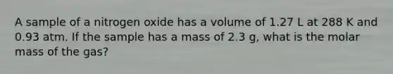 A sample of a nitrogen oxide has a volume of 1.27 L at 288 K and 0.93 atm. If the sample has a mass of 2.3 g, what is the molar mass of the gas?