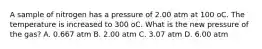 A sample of nitrogen has a pressure of 2.00 atm at 100 oC. The temperature is increased to 300 oC. What is the new pressure of the gas? A. 0.667 atm B. 2.00 atm C. 3.07 atm D. 6.00 atm