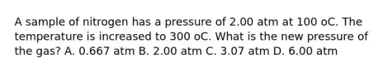 A sample of nitrogen has a pressure of 2.00 atm at 100 oC. The temperature is increased to 300 oC. What is the new pressure of the gas? A. 0.667 atm B. 2.00 atm C. 3.07 atm D. 6.00 atm