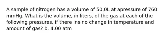 A sample of nitrogen has a volume of 50.0L at apressure of 760 mmHg. What is the volume, in liters, of the gas at each of the following pressures, if there ins no change in temperature and amount of gas? b. 4.00 atm