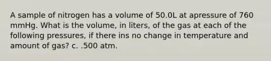 A sample of nitrogen has a volume of 50.0L at apressure of 760 mmHg. What is the volume, in liters, of the gas at each of the following pressures, if there ins no change in temperature and amount of gas? c. .500 atm.