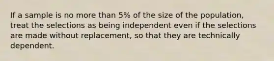 If a sample is no more than 5% of the size of the population, treat the selections as being independent even if the selections are made without replacement, so that they are technically dependent.