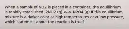 When a sample of NO2 is placed in a container, this equilibrium is rapidly established. 2NO2 (g) N2O4 (g) If this equilibrium mixture is a darker color at high temperatures or at low pressure, which statement about the reaction is true?