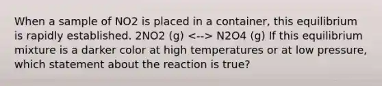 When a sample of NO2 is placed in a container, this equilibrium is rapidly established. 2NO2 (g) N2O4 (g) If this equilibrium mixture is a darker color at high temperatures or at low pressure, which statement about the reaction is true?