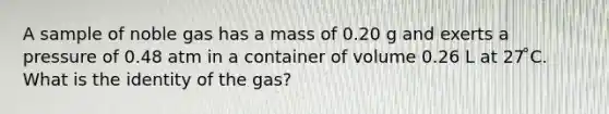 A sample of noble gas has a mass of 0.20 g and exerts a pressure of 0.48 atm in a container of volume 0.26 L at 27 ̊C. What is the identity of the gas?