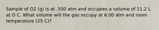 Sample of O2 (g) is at .500 atm and occupies a volume of 11.2 L at O C. What volume will the gas occupy at 6.00 atm and room temperature (25 C)?