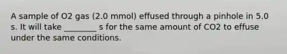 A sample of O2 gas (2.0 mmol) effused through a pinhole in 5.0 s. It will take ________ s for the same amount of CO2 to effuse under the same conditions.