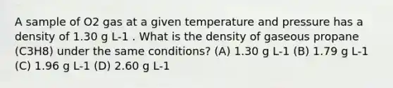 A sample of O2 gas at a given temperature and pressure has a density of 1.30 g L-1 . What is the density of gaseous propane (C3H8) under the same conditions? (A) 1.30 g L-1 (B) 1.79 g L-1 (C) 1.96 g L-1 (D) 2.60 g L-1