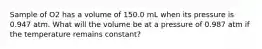 Sample of O2 has a volume of 150.0 mL when its pressure is 0.947 atm. What will the volume be at a pressure of 0.987 atm if the temperature remains constant?