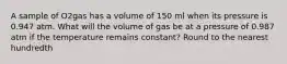 A sample of O2gas has a volume of 150 ml when its pressure is 0.947 atm. What will the volume of gas be at a pressure of 0.987 atm if the temperature remains constant? Round to the nearest hundredth