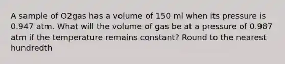 A sample of O2gas has a volume of 150 ml when its pressure is 0.947 atm. What will the volume of gas be at a pressure of 0.987 atm if the temperature remains constant? Round to the nearest hundredth