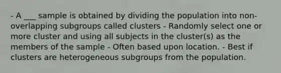 - A ___ sample is obtained by dividing the population into non-overlapping subgroups called clusters - Randomly select one or more cluster and using all subjects in the cluster(s) as the members of the sample - Often based upon location. - Best if clusters are heterogeneous subgroups from the population.