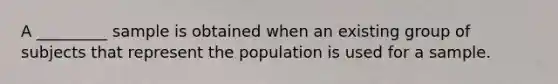 A _________ sample is obtained when an existing group of subjects that represent the population is used for a sample.