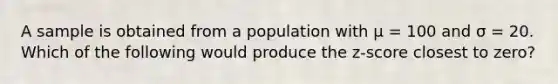 A sample is obtained from a population with µ = 100 and σ = 20. Which of the following would produce the z-score closest to zero?