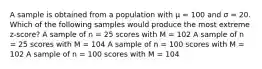 A sample is obtained from a population with μ = 100 and σ = 20. Which of the following samples would produce the most extreme z-score?​ ​A sample of n = 25 scores with M = 102 ​A sample of n = 25 scores with M = 104 ​A sample of n = 100 scores with M = 102 ​A sample of n = 100 scores with M = 104