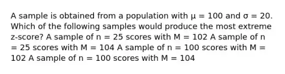 A sample is obtained from a population with μ = 100 and σ = 20. Which of the following samples would produce the most extreme z-score?​ ​A sample of n = 25 scores with M = 102 ​A sample of n = 25 scores with M = 104 ​A sample of n = 100 scores with M = 102 ​A sample of n = 100 scores with M = 104