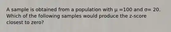 A sample is obtained from a population with µ =100 and σ= 20. Which of the following samples would produce the z-score closest to zero?