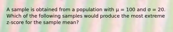 A sample is obtained from a population with μ = 100 and σ = 20. Which of the following samples would produce the most extreme z-score for the sample mean?​