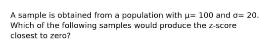 A sample is obtained from a population with μ= 100 and σ= 20. Which of the following samples would produce the z-score closest to zero?