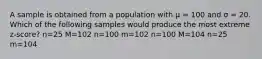 A sample is obtained from a population with μ = 100 and σ = 20. Which of the following samples would produce the most extreme z-score?​ n=25 M=102 n=100 m=102 n=100 M=104 n=25 m=104