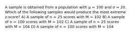 A sample is obtained from a population with μ = 100 and σ = 20. Which of the following samples would produce the most extreme z-score?​ A) ​A sample of n = 25 scores with M = 102 ​B) A sample of n = 100 scores with M = 102 ​C) A sample of n = 25 scores with M = 104 ​D) A sample of n = 100 scores with M = 104