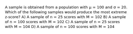 A sample is obtained from a population with μ = 100 and σ = 20. Which of the following samples would produce the most extreme z-score?​ A) ​A sample of n = 25 scores with M = 102 ​B) A sample of n = 100 scores with M = 102 ​C) A sample of n = 25 scores with M = 104 ​D) A sample of n = 100 scores with M = 104