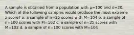 A sample is obtained from a population with μ=100 and σ=20. Which of the following samples would produce the most extreme z-score? a. a sample of n=25 scores with M=104 b. a sample of n=100 scores with M=102 c. a sample of n=25 scores with M=102 d. a sample of n=100 scores with M=104