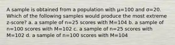 A sample is obtained from a population with μ=100 and σ=20. Which of the following samples would produce the most extreme z-score? a. a sample of n=25 scores with M=104 b. a sample of n=100 scores with M=102 c. a sample of n=25 scores with M=102 d. a sample of n=100 scores with M=104