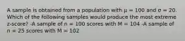 A sample is obtained from a population with μ = 100 and σ = 20. Which of the following samples would produce the most extreme z-score? -A sample of n = 100 scores with M = 104 -A sample of n = 25 scores with M = 102​