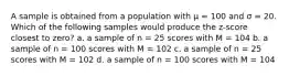 A sample is obtained from a population with μ = 100 and σ = 20. Which of the following samples would produce the z-score closest to zero? a. a sample of n = 25 scores with M = 104 b. a sample of n = 100 scores with M = 102 c. a sample of n = 25 scores with M = 102 d. a sample of n = 100 scores with M = 104