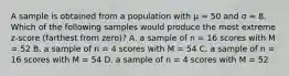 A sample is obtained from a population with μ = 50 and σ = 8. Which of the following samples would produce the most extreme z-score (farthest from zero)? A. a sample of n = 16 scores with M = 52 B. a sample of n = 4 scores with M = 54 C. a sample of n = 16 scores with M = 54 D. a sample of n = 4 scores with M = 52