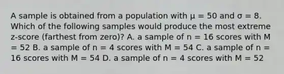 A sample is obtained from a population with μ = 50 and σ = 8. Which of the following samples would produce the most extreme z-score (farthest from zero)? A. a sample of n = 16 scores with M = 52 B. a sample of n = 4 scores with M = 54 C. a sample of n = 16 scores with M = 54 D. a sample of n = 4 scores with M = 52