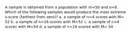 A sample is obtained from a population with m=50 and o=8. Which of the following samples would produce the most extreme z-score (farthest from zero)? a. a sample of n=4 scores with M= 52 b. a sample of n=16 scores with M=52 c. a sample of n=4 scores with M=54 d. a sample of n=16 scored with M= 54