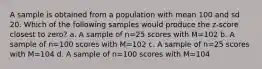 A sample is obtained from a population with mean 100 and sd 20. Which of the following samples would produce the z-score closest to zero? a. A sample of n=25 scores with M=102 b. A sample of n=100 scores with M=102 c. A sample of n=25 scores with M=104 d. A sample of n=100 scores with M=104