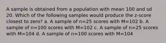 A sample is obtained from a population with mean 100 and sd 20. Which of the following samples would produce the z-score closest to zero? a. A sample of n=25 scores with M=102 b. A sample of n=100 scores with M=102 c. A sample of n=25 scores with M=104 d. A sample of n=100 scores with M=104