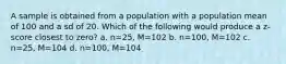 A sample is obtained from a population with a population mean of 100 and a sd of 20. Which of the following would produce a z-score closest to zero? a. n=25, M=102 b. n=100, M=102 c. n=25, M=104 d. n=100, M=104