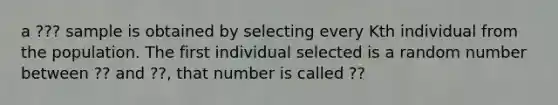 a ??? sample is obtained by selecting every Kth individual from the population. The first individual selected is a random number between ?? and ??, that number is called ??