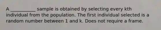 A ___________ sample is obtained by selecting every kth individual from the population. The first individual selected is a random number between 1 and k. Does not require a frame.