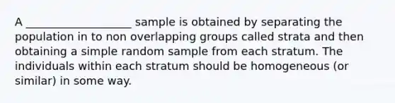 A ___________________ sample is obtained by separating the population in to non overlapping groups called strata and then obtaining a simple random sample from each stratum. The individuals within each stratum should be homogeneous (or similar) in some way.