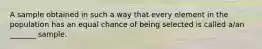 A sample obtained in such a way that every element in the population has an equal chance of being selected is called​ a/an _______ sample.