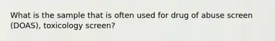 What is the sample that is often used for drug of abuse screen (DOAS), toxicology screen?