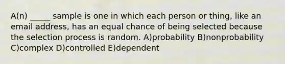 A(n) _____ sample is one in which each person or thing, like an email address, has an equal chance of being selected because the selection process is random. A)probability B)nonprobability C)complex D)controlled E)dependent