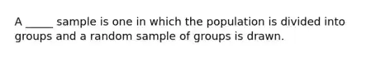 A _____ sample is one in which the population is divided into groups and a random sample of groups is drawn.