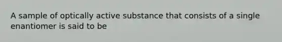 A sample of optically active substance that consists of a single enantiomer is said to be