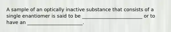 A sample of an optically inactive substance that consists of a single enantiomer is said to be _________________________ or to have an _______________________.