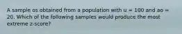 A sample os obtained from a population with u = 100 and ao = 20. Which of the following samples would produce the most extreme z-score?