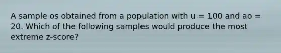 A sample os obtained from a population with u = 100 and ao = 20. Which of the following samples would produce the most extreme z-score?