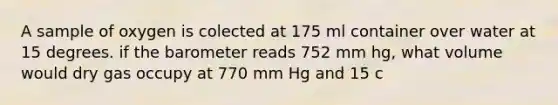 A sample of oxygen is colected at 175 ml container over water at 15 degrees. if the barometer reads 752 mm hg, what volume would dry gas occupy at 770 mm Hg and 15 c