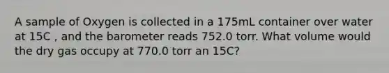 A sample of Oxygen is collected in a 175mL container over water at 15C , and the barometer reads 752.0 torr. What volume would the dry gas occupy at 770.0 torr an 15C?